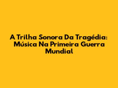 A Trilha Sonora Da Tragédia: Música Na Primeira Guerra Mundial