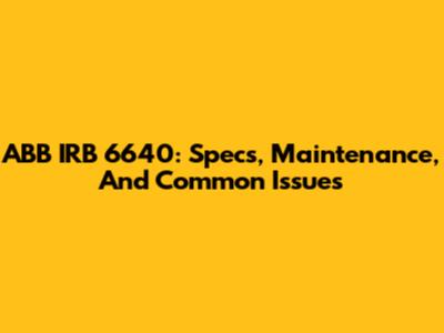 ABB IRB 6640: Specs, Maintenance, And Common Issues