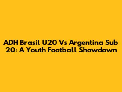 ADH Brasil U20 Vs Argentina Sub 20: A Youth Football Showdown