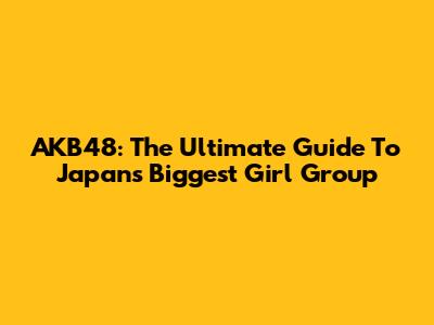AKB48: The Ultimate Guide To Japan's Biggest Girl Group