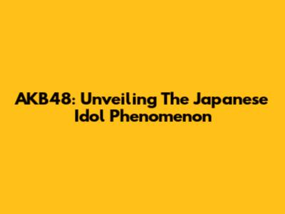 AKB48: Unveiling The Japanese Idol Phenomenon