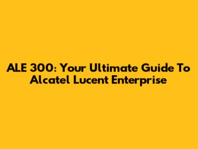 ALE 300: Your Ultimate Guide To Alcatel Lucent Enterprise