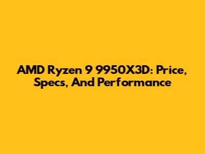 AMD Ryzen 9 9950X3D: Price, Specs, And Performance