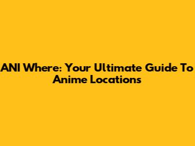 ANI Where: Your Ultimate Guide To Anime Locations