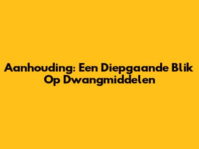 Aanhouding: Een Diepgaande Blik Op Dwangmiddelen