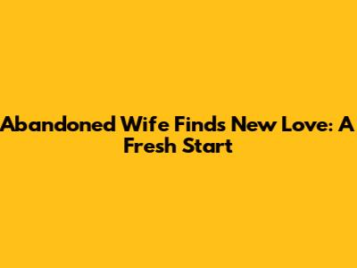Abandoned Wife Finds New Love: A Fresh Start