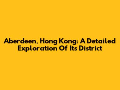 Aberdeen, Hong Kong: A Detailed Exploration Of Its District