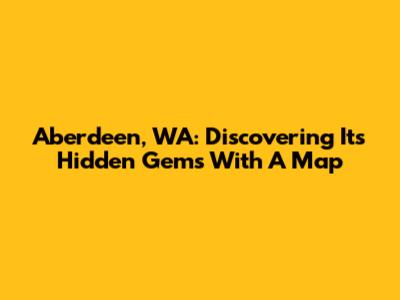 Aberdeen, WA: Discovering Its Hidden Gems With A Map