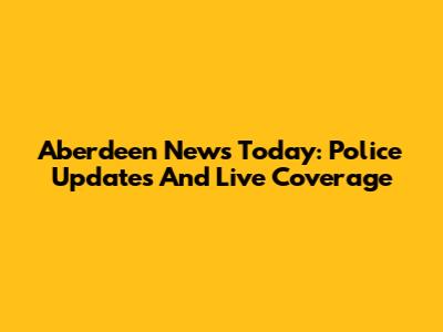 Aberdeen News Today: Police Updates And Live Coverage