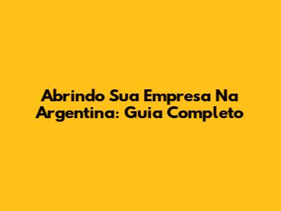 Abrindo Sua Empresa Na Argentina: Guia Completo