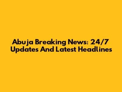 Abuja Breaking News: 24/7 Updates And Latest Headlines