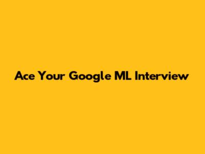 Ace Your Google ML Interview