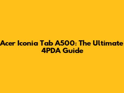 Acer Iconia Tab A500: The Ultimate 4PDA Guide