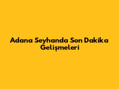 Adana Seyhan'da Son Dakika Gelişmeleri