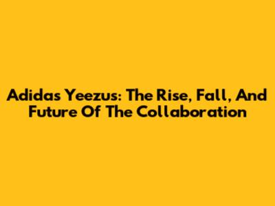Adidas Yeezus: The Rise, Fall, And Future Of The Collaboration
