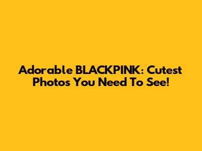 Adorable BLACKPINK: Cutest Photos You Need To See!