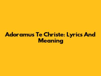 Adoramus Te Christe: Lyrics And Meaning