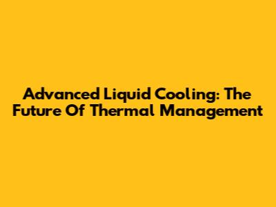 Advanced Liquid Cooling: The Future Of Thermal Management