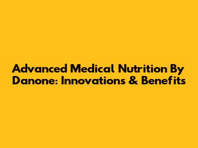 Advanced Medical Nutrition By Danone: Innovations & Benefits