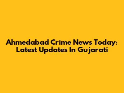 Ahmedabad Crime News Today: Latest Updates In Gujarati