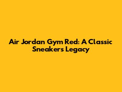 Air Jordan Gym Red: A Classic Sneaker's Legacy
