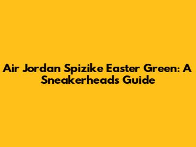 Air Jordan Spizike Easter Green: A Sneakerhead's Guide