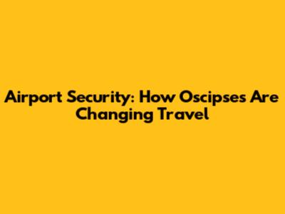 Airport Security: How Oscipses Are Changing Travel