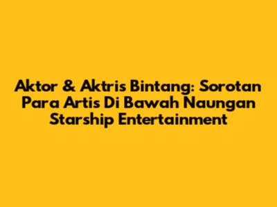 Aktor & Aktris Bintang: Sorotan Para Artis Di Bawah Naungan Starship Entertainment