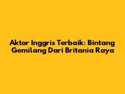Aktor Inggris Terbaik: Bintang Gemilang Dari Britania Raya