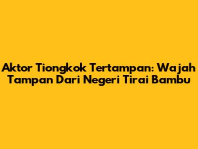 Aktor Tiongkok Tertampan: Wajah Tampan Dari Negeri Tirai Bambu