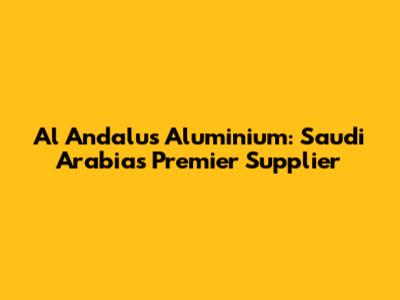 Al Andalus Aluminium: Saudi Arabia's Premier Supplier