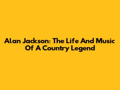 Alan Jackson: The Life And Music Of A Country Legend