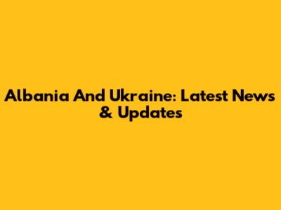 Albania And Ukraine: Latest News & Updates