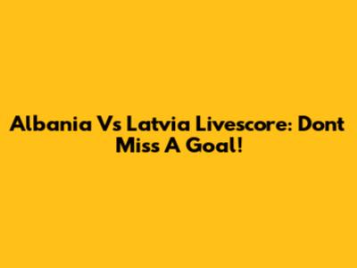 Albania Vs Latvia Livescore: Don't Miss A Goal!