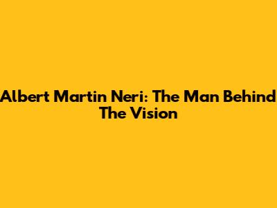 Albert Martin Neri: The Man Behind The Vision