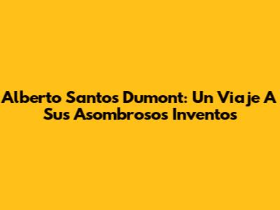Alberto Santos Dumont: Un Viaje A Sus Asombrosos Inventos