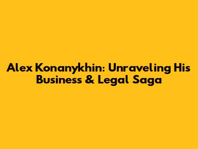 Alex Konanykhin: Unraveling His Business & Legal Saga