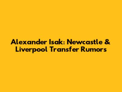 Alexander Isak: Newcastle & Liverpool Transfer Rumors