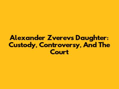Alexander Zverev's Daughter: Custody, Controversy, And The Court