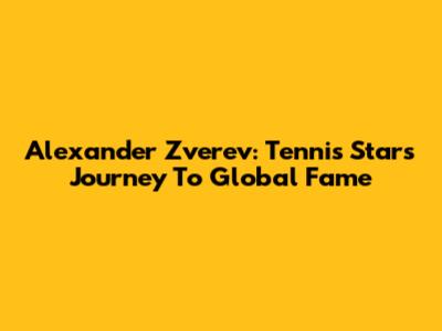 Alexander Zverev: Tennis Star's Journey To Global Fame