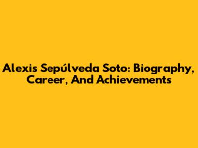 Alexis Sepúlveda Soto: Biography, Career, And Achievements