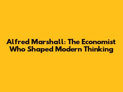 Alfred Marshall: The Economist Who Shaped Modern Thinking
