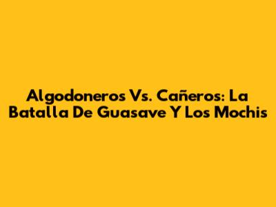 Algodoneros Vs. Cañeros: La Batalla De Guasave Y Los Mochis