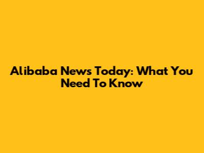 Alibaba News Today: What You Need To Know