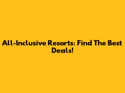 All-Inclusive Resorts: Find The Best Deals!