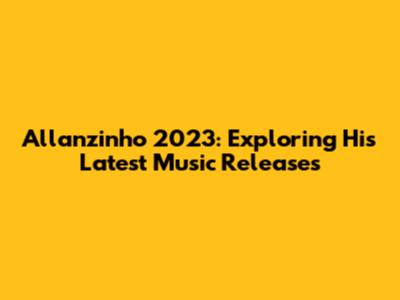 Allanzinho 2023: Exploring His Latest Music Releases