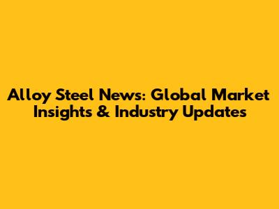 Alloy Steel News: Global Market Insights & Industry Updates