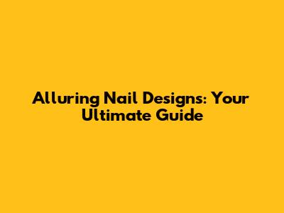 Alluring Nail Designs: Your Ultimate Guide