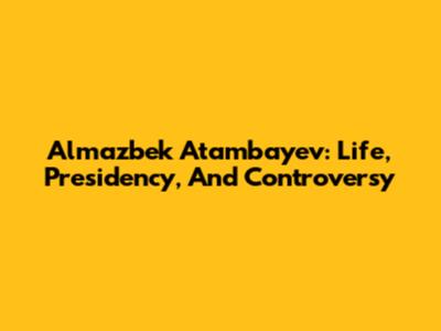 Almazbek Atambayev: Life, Presidency, And Controversy