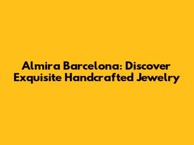 Almira Barcelona: Discover Exquisite Handcrafted Jewelry
